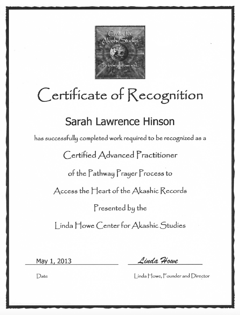 The image is a certificate of recognition. It features:

- The title "Certificate of Recognition" at the top.
- A logo or emblem for the "Center for Akashic Studies" at the top center.
- The name "Sarah Lawrence Hinson" is mentioned as the recipient.
- A statement confirming that the recipient has completed work to be recognized as a "Certified Advanced Practitioner" of the Pathway Prayer Process to access the Heart of the Akashic Records.
- The certificate is presented by the "Linda Howe Center for Akashic Studies."
- It includes a date, "May 1, 2013," and a signature line for "Linda Howe, Founder and Director." 

The overall design is formal, with borders and a clean layout.