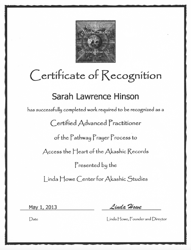 The image is a certificate of recognition. It features:
- The title "Certificate of Recognition" at the top.
- A logo or emblem for the "Center for Akashic Studies" at the top center.
- The name "Sarah Lawrence Hinson" is mentioned as the recipient.
- A statement confirming that the recipient has completed work to be recognized as a "Certified Advanced Practitioner" of the Pathway Prayer Process to access the Heart of the Akashic Records.
- The certificate is presented by the "Linda Howe Center for Akashic Studies."
- It includes a date, "May 1, 2013," and a signature line for "Linda Howe, Founder and Director."
The overall design is formal, with borders and a clean layout.